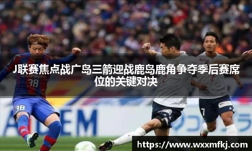 J联赛焦点战广岛三箭迎战鹿岛鹿角争夺季后赛席位的关键对决